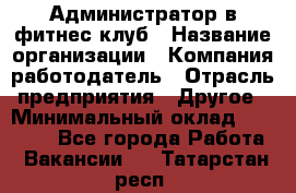 Администратор в фитнес клуб › Название организации ­ Компания-работодатель › Отрасль предприятия ­ Другое › Минимальный оклад ­ 25 000 - Все города Работа » Вакансии   . Татарстан респ.